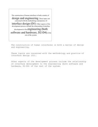 The construction of human interfaces is both a matter of design
and engineering.


These topics are concerned with the methodology and practice of
interface design (D1).


Other aspects of the development process include the relationship
of interface development to the engineering (both software and
hardware, D2-D4) of the rest of the system.
 