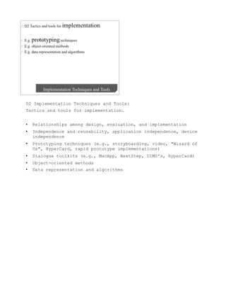 D2 Implementation Techniques and Tools:
Tactics and tools for implementation.


•    Relationships among design, evaluation, and implementation
•    Independence and reusability, application independence, device
     independence
•    Prototyping techniques (e.g., storyboarding, video, "Wizard of
     Oz", HyperCard, rapid prototype implementations)
•    Dialogue toolkits (e.g., MacApp, NextStep, UIMS's, HyperCard)
•    Object-oriented methods
•    Data representation and algorithms
 
