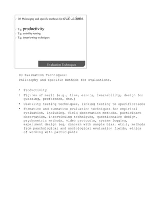 D3 Evaluation Techniques:
Philosophy and specific methods for evaluations.


•    Productivity
•    Figures of merit (e.g., time, errors, learnability, design for
     guessing, preference, etc.)
•    Usability testing techniques, linking testing to specifications
•    Formative and summative evaluation techniques for empirical
     evaluation, including, field observation methods, participant
     observation, interviewing techniques, questionnaire design,
     psychometric methods, video protocols, system logging,
     experiment design (eg, concern with sample bias, etc.), methods
     from psychological and sociological evaluation fields, ethics
     of working with participants
 