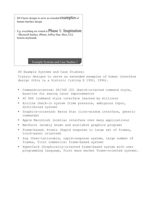 D4 Example Systems and Case Studies:
Classic designs to serve as extended examples of human interface
design (this is a historic listing © 1992, 1996).


•    Command-oriented: OS/360 JCL (batch-oriented command style,
     baseline for seeing later improvements)
•    PC DOS (command style interface learned by millions)
•    Airline check-in system (time pressure, ambiguous input,
     distributed system)
•    Graphics-oriented: Xerox Star (icon-window interface, generic
     commands)
•    Apple Macintosh (similar interface over many applications)
•    MacPaint (widely known and available graphics program)
•    Frame-based: Promis (Rapid response to large set of frames,
     touch-panel oriented)
•    Zog (User-tailorable, rapid-response system, large number of
     frames, first commercial frame-based system)
•    HyperCard (Graphically-oriented frame-based system with user
     programming language, first mass market frame-oriented system).
 