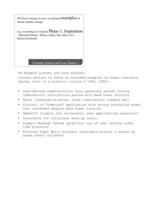 D4 Example Systems and Case Studies:
Classic designs to serve as extended examples of human interface
design (this is a historic listing © 1992, 1996).


•    User-defined combinatorics: Unix operating system (strong
     combinatoric architecture paired with weak human factors)
•    Emacs (language-oriented, large combinatoric command set)
•    Visicalc (a "home-run" application with strong conceptual model
     that succeeded despite weak human factors)
•    DBaseIII (simple, but successful, user applications generator)
•    Interfaces for untrained, walk-up users:
•    Olympic Message System (practical use of user testing under
     time pressure)
•    Nintendo Super Mario Brothers (learnable without a manual by
     grade school children)
 