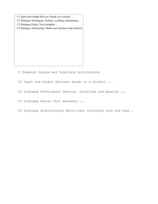 C Computer System and Interface Architecture


C1 Input and Output Devices: Hands on a surface ...


C2 Dialogue Techniques: Gesture, scrolling and panning ...


C3 Dialogue Genre: Tool metaphor ...


C5 Dialogue Architecture: Multi-user interface look and feel …
 