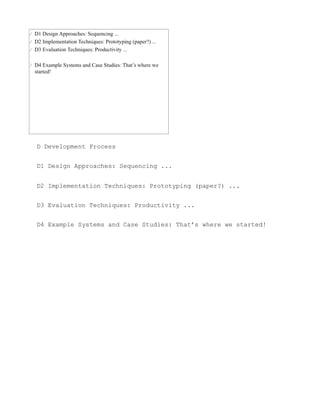 D Development Process


D1 Design Approaches: Sequencing ...


D2 Implementation Techniques: Prototyping (paper?) ...


D3 Evaluation Techniques: Productivity ...


D4 Example Systems and Case Studies: That’s where we started!
 