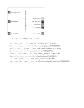 Via Creative Commons on flickr:


valilouve www.flickr.com/8471692@N07/1557956107
Maurizio D'Arrigo www.flickr.com/keylosa/184606430/
Derrick Mealiffe www.flickr.com/dmealiffe/171720479/
Kit Cowan www.flickr.com/kitcowan/712113879/
Thomas Lieser www.flickr.com/onkel_wart/2377883376/
Cheon Fong Liew www.flickr.com/liewcf/894035077/
CSSA @UCSD www.flickr.com/cssa_ucsd/150160784/
sparktography/ Sparky www.flickr.com/sparktography/374064022/
 