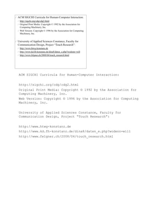 ACM SIGCHI Curricula for Human-Computer Interaction:


http://sigchi.org/cdg/cdg2.html
Original Print Media: Copyright © 1992 by the Association for
Computing Machinery, Inc.
Web Version: Copyright © 1996 by the Association for Computing
Machinery, Inc.


University of Applied Sciences Constance, Faculty for
Communication Design, Project “Touch Research”:


http://www.htwg-konstanz.de
http://www.kd.fh-konstanz.de/dina8/daten_e.php?wodenn=will
http://www.felgner.ch/2008/04/touch_research.html
 