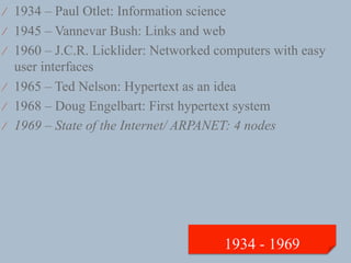 ⁄  1934 – Paul Otlet: Information science
⁄  1945 – Vannevar Bush: Links and web
⁄  1960 – J.C.R. Licklider: Networked computers with easy
   user interfaces
⁄  1965 – Ted Nelson: Hypertext as an idea
⁄  1968 – Doug Engelbart: First hypertext system
⁄  1969 – State of the Internet/ ARPANET: 4 nodes
 
