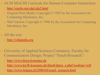 ⁄  ACM SIGCHI Curricula for Human-Computer Interaction:
  ⁄  http://sigchi.org/cdg/cdg2.html
  ⁄  Original Print Media: Copyright © 1992 by the Association for
     Computing Machinery, Inc.
  ⁄  Web Version: Copyright © 1996 by the Association for Computing
     Machinery, Inc.

⁄  All the rest:
   ⁄  http://wikipedia.org


⁄  University of Applied Sciences Constance, Faculty for
  Communication Design, Project “Touch Research”:
  ⁄  http://www.htwg-konstanz.de
  ⁄  http://www.kd.fh-konstanz.de/dina8/daten_e.php?wodenn=will
  ⁄  http://www.felgner.ch/2008/04/touch_research.html
 