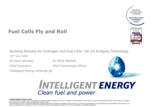 Fuel Cells Fly and Roll



Building Markets for Hydrogen and Fuel Cells: UK-US Bridging Technology
26th June 2008

Dr Henri Winand                                                         Dr Philip Mitchell
Chief Executive                                                         Chief Technology Officer
Intelligent Energy Holdings plc




©2008 Intelligent Energy Limited
The information in this document is the property of Intelligent Energy Limited and may not be copied or communicated to a third party, or used for any purpose other than that for which it is supplied
without the express written consent of Intelligent Energy Limited.
This information is given in good faith based upon the latest information available to Intelligent Energy Limited, no warranty or representation is given concerning such information, which must not be
taken as establishing any contractual or other commitment binding upon Intelligent Energy Ltd or any of its subsidiary or associated companies.
 