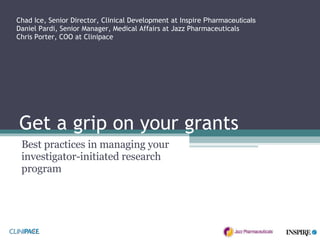 Get a grip on your grants Best practices in managing your investigator-initiated research program Chad Ice, Senior Director, Clinical Development at Inspire  Pharmaceuticals Daniel Pardi, Senior Manager, Medical Affairs at Jazz Pharmaceuticals Chris Porter, COO at Clinipace 