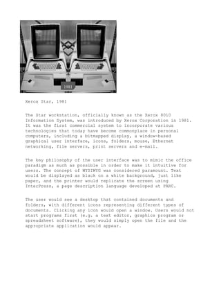 Xerox Star, 1981


The Star workstation, officially known as the Xerox 8010
Information System, was introduced by Xerox Corporation in 1981.
It was the first commercial system to incorporate various
technologies that today have become commonplace in personal
computers, including a bitmapped display, a window-based
graphical user interface, icons, folders, mouse, Ethernet
networking, file servers, print servers and e-mail.


The key philosophy of the user interface was to mimic the office
paradigm as much as possible in order to make it intuitive for
users. The concept of WYSIWYG was considered paramount. Text
would be displayed as black on a white background, just like
paper, and the printer would replicate the screen using
InterPress, a page description language developed at PARC.


The user would see a desktop that contained documents and
folders, with different icons representing different types of
documents. Clicking any icon would open a window. Users would not
start programs first (e.g. a text editor, graphics program or
spreadsheet software), they would simply open the file and the
appropriate application would appear.
 