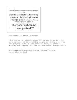 Dan Saffer, reviewing the paper:


“With the current keyboard-mouse-monitor set-up, we do every
task, no matter if it is writing a paper or editing a movie or
even playing a game, all the same way. Pointing, clicking,
dragging and dropping, etc. The work has become ‘homogenized‘.”


http://www.odannyboy.com/blog/new_archives/2008/05/
review_five_the.html
 