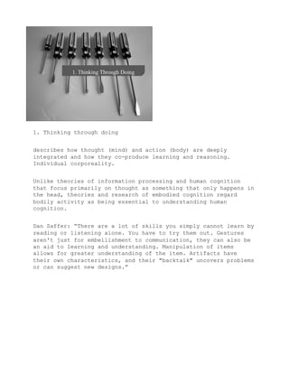 1. Thinking through doing


describes how thought (mind) and action (body) are deeply
integrated and how they co-produce learning and reasoning.
Individual corporeality.


Unlike theories of information processing and human cognition
that focus primarily on thought as something that only happens in
the head, theories and research of embodied cognition regard
bodily activity as being essential to understanding human
cognition.


Dan Saffer: “There are a lot of skills you simply cannot learn by
reading or listening alone. You have to try them out. Gestures
aren't just for embellishment to communication, they can also be
an aid to learning and understanding. Manipulation of items
allows for greater understanding of the item. Artifacts have
their own characteristics, and their "backtalk" uncovers problems
or can suggest new designs.”
 