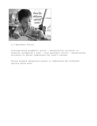 1.3 Epistemic Action


Distinguishing pragmatic action — manipulating artifacts to
directly accomplish a task — from epistemic action — manipulating
artifacts to better understand the task’s context.


Puzzle players manipulate pieces to understand how different
options would work.
 