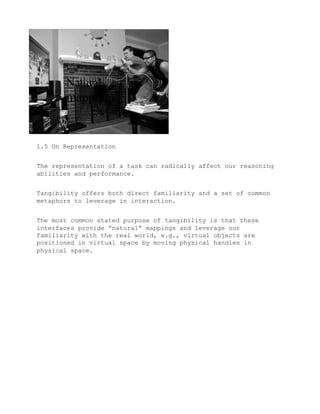 1.5 On Representation


The representation of a task can radically affect our reasoning
abilities and performance.


Tangibility offers both direct familiarity and a set of common
metaphors to leverage in interaction.


The most common stated purpose of tangibility is that these
interfaces provide “natural” mappings and leverage our
familiarity with the real world, e.g., virtual objects are
positioned in virtual space by moving physical handles in
physical space.
 