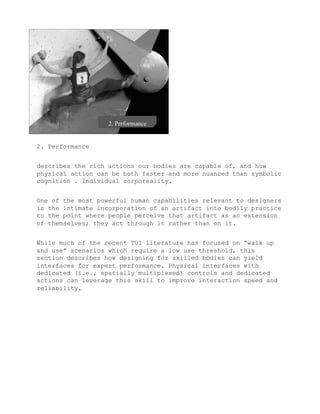 2. Performance


describes the rich actions our bodies are capable of, and how
physical action can be both faster and more nuanced than symbolic
cognition . Individual corporeality.


One of the most powerful human capabilities relevant to designers
is the intimate incorporation of an artifact into bodily practice
to the point where people perceive that artifact as an extension
of themselves; they act through it rather than on it.


While much of the recent TUI literature has focused on “walk up
and use” scenarios which require a low use threshold, this
section describes how designing for skilled bodies can yield
interfaces for expert performance. Physical interfaces with
dedicated (i.e., spatially multiplexed) controls and dedicated
actions can leverage this skill to improve interaction speed and
reliability.
 