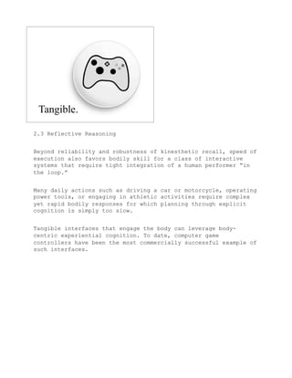 2.3 Reflective Reasoning


Beyond reliability and robustness of kinesthetic recall, speed of
execution also favors bodily skill for a class of interactive
systems that require tight integration of a human performer “in
the loop.”


Many daily actions such as driving a car or motorcycle, operating
power tools, or engaging in athletic activities require complex
yet rapid bodily responses for which planning through explicit
cognition is simply too slow.


Tangible interfaces that engage the body can leverage body-
centric experiential cognition. To date, computer game
controllers have been the most commercially successful example of
such interfaces.
 