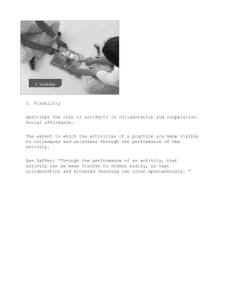 3. Visibility


describes the role of artifacts in collaboration and cooperation.
Social affordance.


The extent to which the activities of a practice are made visible
to colleagues and onlookers through the performance of the
activity.


Dan Saffer: “Through the performance of an activity, that
activity can be made visible to others easily, so that
collaboration and situated learning can occur spontaneously. ”
 