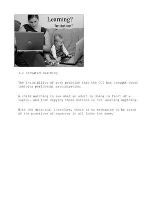 3.2 Situated Learning


The invisibility of work practice that the GUI has brought about
inhibits peripheral participation.


A child watching to see what an adult is doing in front of a
laptop, and then copying those motions is not learning anything.


With the graphical interface, there is no mechanism to be aware
of the practices of experts; it all looks the same.
 