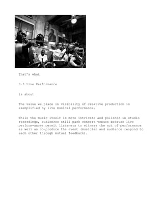 That’s what


3.3 Live Performance


is about


The value we place in visibility of creative production is
exemplified by live musical performance.


While the music itself is more intricate and polished in studio
recordings, audiences still pack concert venues because live
perform-ances permit listeners to witness the act of performance
as well as co-produce the event (musician and audience respond to
each other through mutual feedback).
 