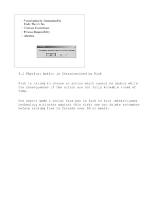 4.1 Physical Action is Characterized by Risk


Risk is having to choose an action which cannot be undone while
the consequences of the action are not fully knowable ahead of
time.


One cannot undo a social faux pas in face to face interactions;
technology mitigates against this risk: one can delete sentences
before sending them to friends over IM or email.
 