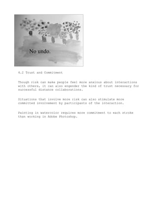4.2 Trust and Commitment


Though risk can make people feel more anxious about interactions
with others, it can also engender the kind of trust necessary for
successful distance collaborations.


Situations that involve more risk can also stimulate more
committed involvement by participants of the interaction.


Painting in watercolor requires more commitment to each stroke
than working in Adobe Photoshop.
 