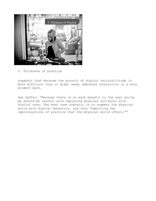 5. Thickness of practice


suggests that because the pursuit of digital verisimilitude is
more difficult than it might seem, embodied interaction is a more
prudent path.


Dan Saffer: “Because there is so much benefit to the real world,
we should be careful with replacing physical artifacts with
digital ones. The best case scenario is to augment the physical
world with digital behaviors, and thus "admitting the
improvisations of practice that the physical world offers."”
 