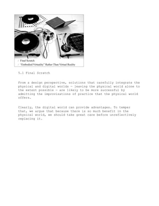 5.1 Final Scratch


From a design perspective, solutions that carefully integrate the
physical and digital worlds — leaving the physical world alone to
the extent possible — are likely to be more successful by
admitting the improvisations of practice that the physical world
offers.


Clearly, the digital world can provide advantages. To temper
that, we argue that because there is so much benefit in the
physical world, we should take great care before unreflectively
replacing it.
 
