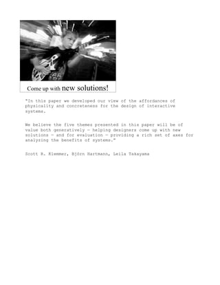 “In this paper we developed our view of the affordances of
physicality and concreteness for the design of interactive
systems.


We believe the five themes presented in this paper will be of
value both generatively — helping designers come up with new
solutions — and for evaluation — providing a rich set of axes for
analyzing the benefits of systems.”


Scott R. Klemmer, Björn Hartmann, Leila Takayama
 