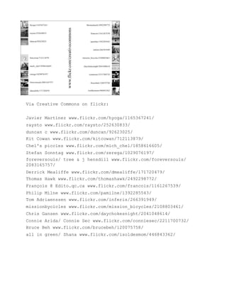 Via Creative Commons on flickr:


Javier Martínez www.flickr.com/hyoga/1165367241/
raysto www.flickr.com/raysto/252630833/
duncan c www.flickr.com/duncan/92623025/
Kit Cowan www.flickr.com/kitcowan/712113879/
Chel's piccies www.flickr.com/mich_chel/1858616605/
Stefan Sonntag www.flickr.com/zerega/1029076197/
foreversouls/ tree & j hensdill www.flickr.com/foreversouls/
2083165757/
Derrick Mealiffe www.flickr.com/dmealiffe/171720479/
Thomas Hawk www.flickr.com/thomashawk/2492298772/
François @ Edito.qc.ca www.flickr.com/francois/1161267539/
Philip Milne www.flickr.com/pamilne/1392285543/
Tom Adriaenssen www.flickr.com/inferis/266391949/
missionbycicles www.flickr.com/mission_bicycles/2108803461/
Chris Gansen www.flickr.com/daychokesnight/2041048614/
Connie Arida/ Connie Sec www.flickr.com/conniesec/2211700732/
Bruce Beh www.flickr.com/brucebeh/120075758/
all in green/ Shana www.flickr.com/isoldesmom/446843362/
 