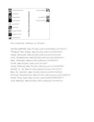 Via Creative Commons on flickr:


SOCIALisBETTER www.flickr.com/27620885@N02/2597329151/
"Cowboy" Ben Alman www.flickr.com/rj3/2562634563/
Loran Tatooine www.flickr.com/noloran/641931694/
Luca Casamassima www.flickr.com/tyler89/2364065361/
Axel Pfaender www.flickr.com/axor/2295802927/
rickz www.flickr.com/rickz/3071093/
Jenny Downing www.flickr.com/jenny-pics/2583485800/
Daniel Y. Go www.flickr.com/danielygo/1781777706/
Marc A. Garrett www.flickr.com/since1968/9923894/
Cortiça CenaCarioca www.flickr.com/cenacarioca/355888627/
Cheon Fong Liew www.flickr.com/liewcf/894035077/
Luca Mascaro www.flickr.com/lucamascaro/523822075/
 