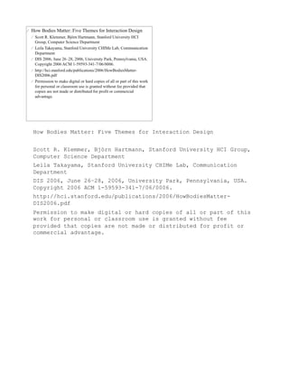 How Bodies Matter: Five Themes for Interaction Design


Scott R. Klemmer, Björn Hartmann, Stanford University HCI Group,
Computer Science Department
Leila Takayama, Stanford University CHIMe Lab, Communication
Department
DIS 2006, June 26–28, 2006, University Park, Pennsylvania, USA.
Copyright 2006 ACM 1-59593-341-7/06/0006.
http://hci.stanford.edu/publications/2006/HowBodiesMatter-
DIS2006.pdf
Permission to make digital or hard copies of all or part of this
work for personal or classroom use is granted without fee
provided that copies are not made or distributed for profit or
commercial advantage.
 