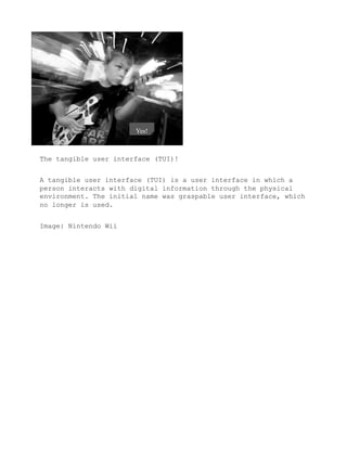 The tangible user interface (TUI)!


A tangible user interface (TUI) is a user interface in which a
person interacts with digital information through the physical
environment. The initial name was graspable user interface, which
no longer is used.


Image: Nintendo Wii
 