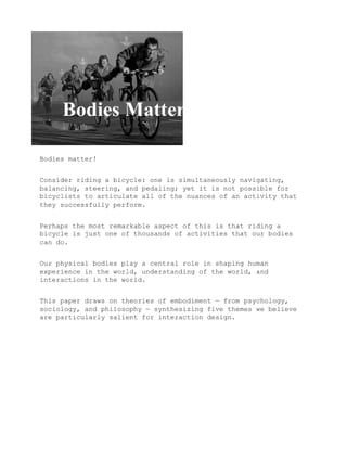 Bodies matter!


Consider riding a bicycle: one is simultaneously navigating,
balancing, steering, and pedaling; yet it is not possible for
bicyclists to articulate all of the nuances of an activity that
they successfully perform.


Perhaps the most remarkable aspect of this is that riding a
bicycle is just one of thousands of activities that our bodies
can do.


Our physical bodies play a central role in shaping human
experience in the world, understanding of the world, and
interactions in the world.


This paper draws on theories of embodiment — from psychology,
sociology, and philosophy — synthesizing five themes we believe
are particularly salient for interaction design.
 