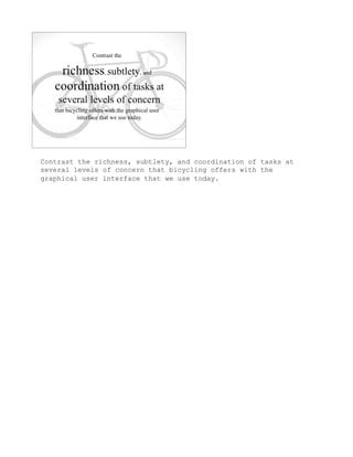 Contrast the richness, subtlety, and coordination of tasks at
several levels of concern that bicycling offers with the
graphical user interface that we use today.
 