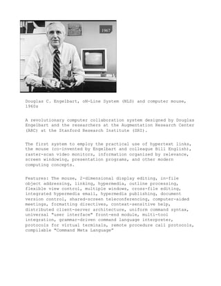 Douglas C. Engelbart, oN-Line System (NLS) and computer mouse,
1960s


A revolutionary computer collaboration system designed by Douglas
Engelbart and the researchers at the Augmentation Research Center
(ARC) at the Stanford Research Institute (SRI).


The first system to employ the practical use of hypertext links,
the mouse (co-invented by Engelbart and colleague Bill English),
raster-scan video monitors, information organized by relevance,
screen windowing, presentation programs, and other modern
computing concepts.


Features: The mouse, 2-dimensional display editing, in-file
object addressing, linking, hypermedia, outline processing,
flexible view control, multiple windows, cross-file editing,
integrated hypermedia email, hypermedia publishing, document
version control, shared-screen teleconferencing, computer-aided
meetings, formatting directives, context-sensitive help,
distributed client-server architecture, uniform command syntax,
universal "user interface" front-end module, multi-tool
integration, grammar-driven command language interpreter,
protocols for virtual terminals, remote procedure call protocols,
compilable "Command Meta Language”
 