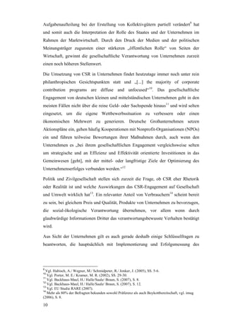 Aufgabenaufteilung bei der Erstellung von Kollektivgütern partiell verändert9 hat
und somit auch die Interpretation der Rolle des Staates und der Unternehmen im
Rahmen der Marktwirtschaft. Durch den Druck der Medien und der politischen
Meinungsträger zugunsten einer stärkeren „öffentlichen Rolle“ von Seiten der
Wirtschaft, gewinnt die gesellschaftliche Verantwortung von Unternehmen zurzeit
einen noch höheren Stellenwert.

Die Umsetzung von CSR in Unternehmen findet heutzutage immer noch unter rein
philanthropischen Gesichtspunkten statt und „[...] the majority of corporate
contribution programs are diffuse and unfocused“10. Das gesellschaftliche
Engagement von deutschen kleinen und mittelständischen Unternehmen geht in den
meisten Fällen nicht über die reine Geld- oder Sachspende hinaus11 und wird selten
eingesetzt, um die eigene Wettbewerbssituation zu verbessern oder einen
ökonomischen Mehrwert zu generieren. Deutsche Großunternehmen setzen
Aktionspläne ein, gehen häufig Kooperationen mit Nonprofit-Organisationen (NPOs)
ein und führen teilweise Bewertungen ihrer Maßnahmen durch, auch wenn den
Unternehmen es „bei ihrem gesellschaftlichen Engagement vergleichsweise selten
um strategische und an Effizienz und Effektivität orientierte Investitionen in das
Gemeinwesen [geht], mit der mittel- oder langfristige Ziele der Optimierung des
Unternehmenserfolges verbunden werden.“12

Politik und Zivilgesellschaft stellen sich zurzeit die Frage, ob CSR eher Rhetorik
oder Realität ist und welche Auswirkungen das CSR-Engagement auf Gesellschaft
und Umwelt wirklich hat13. Ein relevanter Anteil von Verbrauchern14 scheint bereit
zu sein, bei gleichem Preis und Qualität, Produkte von Unternehmen zu bevorzugen,
die sozial-ökologische Verantwortung übernehmen, vor allem wenn durch
glaubwürdige Informationen Dritter das verantwortungsbewusste Verhalten bestätigt
wird.

Aus Sicht der Unternehmen gilt es auch gerade deshalb einige Schlüsselfragen zu
beantworten, die hauptsächlich mit Implementierung und Erfolgsmessung des




9
  Vgl. Habisch, A./ Wegner, M./ Schmidpeter, R./ Jonker, J. (2005), SS. 5-6.
10
   Vgl. Porter, M. E./ Kramer, M. R. (2002), SS. 29-30.
11
   Vgl. Backhaus-Maul, H./ Halle/Saale/ Braun, S. (2007), S. 8.
12
   Vgl. Backhaus-Maul, H./ Halle/Saale/ Braun, S. (2007), S. 12.
13
   Vgl. EU Studie RARE (2007).
14
   Mehr als 80% der Befragten bekunden sowohl Präferenz als auch Boykottbereitschaft, vgl. imug
(2006), S. 8.

10
 