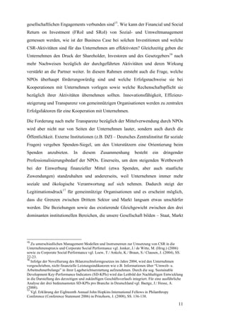 gesellschaftlichen Engagements verbunden sind15. Wie kann der Financial und Social
Return on Investment (FRoI und SRoI) von Sozial- und Umweltmanagement
gemessen werden, wie ist der Business Case bei solchen Investitionen und welche
CSR-Aktivitäten sind für das Unternehmen am effektivsten? Gleichzeitig geben die
Unternehmen den Druck der Shareholder, Investoren und des Gesetzgebers16 nach
mehr Nachweisen bezüglich der durchgeführten Aktivitäten und deren Wirkung
verstärkt an die Partner weiter. In diesem Rahmen entsteht auch die Frage, welche
NPOs überhaupt förderungswürdig sind und welche Erfolgsnachweise sie bei
Kooperationen mit Unternehmen vorlegen sowie welche Rechenschaftspflicht sie
bezüglich ihrer Aktivitäten übernehmen sollten. Innovationsfähigkeit, Effizienz-
steigerung und Transparenz von gemeinnützigen Organisationen werden zu zentralen
Erfolgsfaktoren für eine Kooperation mit Unternehmen.

Die Forderung nach mehr Transparenz bezüglich der Mittelverwendung durch NPOs
wird aber nicht nur von Seiten der Unternehmen lauter, sondern auch durch die
Öffentlichkeit. Externe Institutionen (z.B. DZI – Deutsches Zentralinstitut für soziale
Fragen) vergeben Spenden-Siegel, um den Unterstützern eine Orientierung beim
Spenden      anzubieten.      In    diesem      Zusammenhang          besteht     ein    dringender
Professionalisierungsbedarf der NPOs. Einerseits, um dem steigenden Wettbewerb
bei der Einwerbung finanzieller Mittel (etwa Spenden, aber auch staatliche
Zuwendungen) standzuhalten und andererseits, weil Unternehmen immer mehr
soziale und ökologische Verantwortung auf sich nehmen. Dadurch steigt der
Legitimationsdruck17 für gemeinnützige Organisationen und es erscheint möglich,
dass die Grenzen zwischen Drittem Sektor und Markt langsam etwas unschärfer
werden. Die Beziehungen sowie das existierende Gleichgewicht zwischen den drei
dominanten institutionellen Bereichen, die unsere Gesellschaft bilden – Staat, Markt




15
   Zu unterschiedlichen Management Modellen und Instrumenten zur Umsetzung von CSR in die
Unternehmenspraxis und Corporate Social Performance vgl. Jonker, J./ de Witte, M. (Hrsg.) (2006)
sowie zu Corporate Social Performance vgl. Loew, T./ Ankele, K./ Braun, S./ Clausen, J. (2004), SS.
22-23.
16
   Infolge der Novellierung des Bilanzrechtsformgesetzes im Jahre 2004, wird den Unternehmen
vorgeschrieben, nicht finanzielle Leistungsindikatoren wie z.B. Informationen über “Umwelt- u.
Arbeitnehmerbelange” in ihrer Lageberichtserstattung aufzunehmen. Durch die sog. Sustainable
Development Key-Performance Indicators (SD-KPIs) wird das Leitbild der Nachhaltigen Entwicklung
in die Darstellung des derzeitigen und zukünftigen Geschäftsverlaufs integriert. Für eine ausführliche
Analyse der drei bedeutsamsten SD-KPIs pro Branche in Deutschland vgl. Baetge, J./ Hesse, A.
(2008).
17
   Vgl. Erklärung der Eighteenth Annual John Hopkins International Fellows in Philanthropy
Conference (Conference Statement 2006) in Prinzhorn, J. (2008), SS. 136-138.

                                                                                                   11
 