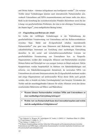 und Dritter Sektor – könnten infolgedessen neu konfiguriert werden18. Ein weiterer
Treiber dieser Veränderungen könnten auch intersektorielle Partnerschaften sein,
wodurch Unternehmen und NPOs zusammenkommen und immer mehr eine aktive
Rolle in der Gestaltung des sozioökonomischen Wandels übernehmen sowie bei der
Lösung von gesellschaftlichen Problemen, die einst in der alleinigen Verantwortung
des Staates lagen19, einen maßgeblichen Beitrag leisten.

1.1    Fragestellung und Relevanz der Arbeit
Im    Lichte        der     vielfältigen      Veränderungen     in   der     Wahrnehmung        der
gesellschaftlichen Verantwortung von Unternehmen und des Rollenverständnisses
zwischen       Staat,        Markt      und      Zivilgesellschaft   erhalten      intersektorielle
Partnerschaften20 eine ganz neue Dimension und Bedeutung und könnten ein
zukunftsträchtiges Instrument zur Erreichung einer nachhaltigen Entwicklung
darstellen.    In     der     sozial-      und   wirtschaftswissenschaftlichen     Literatur    zur
gesellschaftlichen          Verantwortung        von   Unternehmen         bzw.   zu    Nonprofit-
Organisationen, werden aber strategische Allianzen und Partnerschaften zwischen
Drittem Sektor und Wirtschaft nur von wenigen Autoren im Detail analysiert. Solche
Kooperationen werden hauptsächlich im Rahmen von Stakeholderdialogen und
teilweise von Stakeholdermanagement thematisiert, da inzwischen NPOs von
Unternehmen als relevante Interessenvertreter der Zivilgesellschaft anerkannt werden
und einige Organisationen auf professioneller Weise dieser Rolle auch gerecht
werden, aber es besteht ein hoher Forschungsbedarf zum besseren Verständnis der
Treiber und der ausschlaggebenden Faktoren für solche Allianzen sowie des daraus
resultierenden Mehrwertes auf Mikro- und Makroebene.

        Warum können Partnerschaften zwischen NPOs und Unternehmen zu
        einer nachhaltigen Entwicklung beitragen?

        Welche Art von Partnerschaft kann den Unterschied machen und welche
        sind die maßgeblichen Erfolgsfaktoren?




18
   Vgl. Habisch, A./ Wegner, M./ Schmidpeter, R./ Jonker, J. (2005), S. 1, Backhaus-Maul, H. (2006),
S. 35 und Nelson, J./ Zadek, S., S. 7.
19
   Vgl. Nelson, J./ Zadek, S., S. 7.
20
   In diesem Zusammenhang wird die Arbeit den Schwerpunkt auf Kooperationsformen zwischen
Unternehmen und NPOs legen, während die Zusammenarbeit zwischen staatlichen Institutionen und
Privatwirtschaft nicht behandelt wird.

12
 