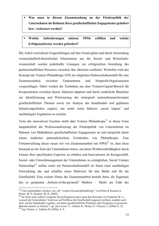 Was muss in diesem Zusammenhang an der Förderpolitik der
        Unternehmen im Rahmen ihres gesellschaftlichen Engagements geändert
        bzw. verbessert werden?

        Welche       Anforderungen          müssen       NPOs       erfüllen      und      welche
        Erfolgsnachweise werden gefordert?

Die Arbeit wird diesen Fragestellungen auf den Grund gehen und durch Anwendung
wissenschaftlich-theoretischer Erkenntnisse aus der Sozial- und Wirtschafts-
wissenschaft werden praktikable Lösungen zur erfolgreichen Gestaltung des
partnerschaftlichen Prozesses zwischen den Akteuren erarbeitet. Weiterhin wird das
Konzept der Venture Philanthropy (VP) als mögliches Partnerschaftsmodell für eine
Zusammenarbeit          zwischen       Unternehmen          und      Nonprofit-Organisationen
vorgeschlagen. Dabei werden die Techniken aus dem Venture-Capital-Bereich für
Kooperationen zwischen diesen Akteuren adaptiert und durch zusätzliche Bausteine
zur Identifizierung und Priorisierung der strategisch unternehmensrelevanten
gesellschaftlichen Themen sowie zur Analyse des bestehenden und geplanten
Initiativenportfolios ergänzt, um somit einen höheren ‚social impact’ und
nachhaltigere Ergebnisse zu erzielen.

Trotz der innovativen Facetten strebt aber Venture Philanthropy21 in dieser Form
hauptsächlich die Professionalisierung der Förderpolitik von Unternehmen im
Rahmen von Maßnahmen gesellschaftlichen Engagements an und entspricht damit
einem     tradierten     paternalistischem      Verständnis       von     Philanthropie.      Eine
Fortentwicklung dieser neuen Art von Zusammenarbeit mit NPOs22 ist, dass diese
beratend an die Seite der Unternehmen treten, um deren Wettbewerbsfähigkeit durch
Einsatz ihrer spezifischen Expertise zu erhöhen und Innovationen im Kerngeschäft,
Sozial- oder Umweltmanagement der Unternehmen zu ermöglichen. Social Venture
Partnerships23 stellen somit ein Partnerschaftsmodell im Sinne einer nachhaltigen
Entwicklung dar und schaffen einen Mehrwert für den Markt und für die
Gesellschaft. Eine weitere Ebene der Zusammenarbeit besteht darin, die Segmente
des so genannten „bottom-of-the-pyramid“ Marktes – Markt am Fuße der

21
   Und vergleichbare Ansätze, wie z.B. “context focused philanthropy” von Porter & Kramer in
Porter, M. E./ Kramer, M. R. (2002).
22
   Im Sinne einer echten Corporate Social Responsiveness nach dem Konzept von Frederick W. C.,
wonach die Unternehmen “nicht nur auf Einflüsse der Gesellschaft reagieren [sollten], sondern auch
aktiv auf die Stakeholder zugehen, um damit gesellschaftliche Probleme oder Ereignisse in gewissem
Rahmen steuern zu können”, vgl. dazu Loew, T./ Ankele, K./ Braun, S./ Clausen, J. (2004), S. 22.
23
   Vgl. Nelson, J./ Jenkins, B. (2006), S. 9.

                                                                                                13
 