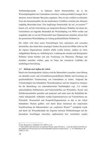 Wohlstandspyramide         –    zu    bedienen.     Durch     Partnerschaften,       die   in   die
Wertschöpfungskette der Unternehmen einwirken, werden profitable Lösungen für in
absoluter Armut lebenden Menschen angeboten. Dies ist eine wirklich revolutionäre
Form der Zusammenarbeit, die das konfrontative Verhältnis zwischen den Akteuren
endgültig überwinden kann. Eine langfristige Partnerschaft, die auf „co-creation“ 24
basiert, d.h. auf der Entwicklung von integrierten Business Modellen, bei denen die
Unternehmen ein tragender Bestandteil der Wertschöpfung von NPOs werden und
umgekehrt oder wo aus der Partnerschaft neue Organisationen entstehen, dessen Ziel
die gemeinsame Wertschöpfung zur Lösung gesellschaftlicher Probleme ist.

Die Arbeit wird diese neuen Entwicklungen kurz analysieren und versuchen
darzustellen, dass durch diese neuartigen Ansätze die positiven Effekte nicht nur für
die eigenen Organisationen deutlich erhöht werden können, sondern sie einen
maßgeblichen Beitrag zur Aufhebung bzw. Linderung der sozialen und ökologischen
Probleme leisten könnten und eine Vernetzung von Ökonomie, Ökologie und
Sozialem anstreben würden, ganz im Sinne des normativen Leitbildes der
nachhaltigen Entwicklung.

1.2    Methode und Aufbau der Arbeit
Durch eine literaturgestützte Analyse wird die Masterarbeit versuchen, einen Beitrag
zur aktuellen sozial- und wirtschaftswissenschaftlichen Debatte und Forschung zur
gesellschaftlichen Verantwortung von Unternehmen zu leisten. Aufgrund der
Vielschichtigkeit des behandelten Themenkomplexes und des integrativen Ansatzes
bei der Betrachtung von unternehmerischer Nachhaltigkeit (vgl. 2.3) wurden
unterschiedliche Publikationen und Fachzeitschriften aus Wirtschafts-, Sozial- und
Politikwissenschaften gesichtet und analysiert und somit auch die Reliabilität der
Arbeit sichergestellt. Außerdem wurden Experteninterviews mit VertreterInnen aus
Wirtschaft, Wissenschaft und Nonprofit-Organisationen zu den in der Arbeit
behandelten Themen geführt, weil durch dieses Instrument der empirischen
Sozialforschung die Rekonstruktion von „explizitem Wissen“25 ermöglicht wurde
und durch die Wissensbestände der Experten teilweise Problemlösungen auf die
besonderen Einzelfragen entworfen, implementiert bzw. kontrolliert werden



24
  Vgl. Brugmann J./ Prahalad, C.K. (2007), S. 10.
25
  Nach Schütz und Luckmann ist explizites Wissen „jenes Wissens […], das als erlernt erinnerbar ist,
das folglich als Wissen gewusst wird und deshalb expliziert werden kann […].” In: Pfadenhauer, M.
(2007), S. 451.

14
 