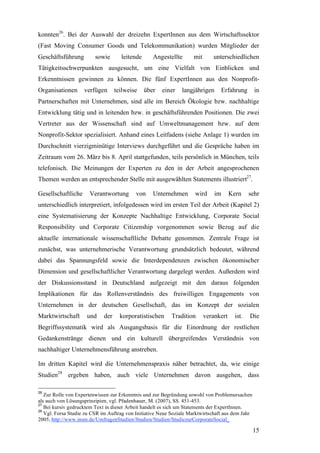 konnten26. Bei der Auswahl der dreizehn ExpertInnen aus dem Wirtschaftssektor
(Fast Moving Consumer Goods und Telekommunikation) wurden Mitglieder der
Geschäftsführung         sowie       leitende      Angestellte       mit      unterschiedlichen
Tätigkeitsschwerpunkten ausgesucht, um eine Vielfalt von Einblicken und
Erkenntnissen gewinnen zu können. Die fünf ExpertInnen aus den Nonprofit-
Organisationen      verfügen       teilweise    über   einer   langjährigen         Erfahrung     in
Partnerschaften mit Unternehmen, sind alle im Bereich Ökologie bzw. nachhaltige
Entwicklung tätig und in leitenden bzw. in geschäftsführenden Positionen. Die zwei
Vertreter aus der Wissenschaft sind auf Umweltmanagement bzw. auf dem
Nonprofit-Sektor spezialisiert. Anhand eines Leitfadens (siehe Anlage 1) wurden im
Durchschnitt vierzigminütige Interviews durchgeführt und die Gespräche haben im
Zeitraum vom 26. März bis 8. April stattgefunden, teils persönlich in München, teils
telefonisch. Die Meinungen der Experten zu den in der Arbeit angesprochenen
Themen werden an entsprechender Stelle mit ausgewählten Statements illustriert27.

Gesellschaftliche     Verantwortung        von     Unternehmen       wird      im      Kern     sehr
unterschiedlich interpretiert, infolgedessen wird im ersten Teil der Arbeit (Kapitel 2)
eine Systematisierung der Konzepte Nachhaltige Entwicklung, Corporate Social
Responsibility und Corporate Citizenship vorgenommen sowie Bezug auf die
aktuelle internationale wissenschaftliche Debatte genommen. Zentrale Frage ist
zunächst, was unternehmerische Verantwortung grundsätzlich bedeutet, während
dabei das Spannungsfeld sowie die Interdependenzen zwischen ökonomischer
Dimension und gesellschaftlicher Verantwortung dargelegt werden. Außerdem wird
der Diskussionsstand in Deutschland aufgezeigt mit den daraus folgenden
Implikationen für das Rollenverständnis des freiwilligen Engagements von
Unternehmen in der deutschen Gesellschaft, das im Konzept der sozialen
Marktwirtschaft      und     der     korporatistischen     Tradition       verankert     ist.   Die
Begriffssystematik wird als Ausgangsbasis für die Einordnung der restlichen
Gedankenstränge dienen und ein kulturell übergreifendes Verständnis von
nachhaltiger Unternehmensführung anstreben.

Im dritten Kapitel wird die Unternehmenspraxis näher betrachtet, da, wie einige
Studien28 ergeben haben, auch viele Unternehmen davon ausgehen, dass

26
   Zur Rolle von Expertenwissen zur Erkenntnis und zur Begründung sowohl von Problemursachen
als auch von Lösungsprinzipien, vgl. Pfadenhauer, M. (2007), SS. 451-453.
27
   Bei kursiv gedrucktem Text in dieser Arbeit handelt es sich um Statements der ExpertInnen.
28
   Vgl. Forsa Studie zu CSR im Auftrag von Initiative Neue Soziale Marktwirtschaft aus dem Jahr
2005, http://www.insm.de/UmfragenStudien/Studien/Studien/StudiezurCorporateSocial_

                                                                                                  15
 