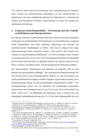 Teil wird die Arbeit durch die Entwicklung einer Typologisierung der Allianzen
einen Versuch der Systematisierung unternehmen, um jene Partnerschaften zu
identifizieren, die einen maßgeblichen Beitrag zur Aufhebung bzw. Linderung der
sozialen und ökologischen Probleme leisten könnten, im Sinne der Leitidee der
nachhaltigen Entwicklung.


2    Corporate Social Responsibility – Ein Konzept und eine Vielzahl
     an Definitionen und Interpretationen
Die aktuelle weltweite wissenschaftliche Diskussion scheint noch keine einheitliche
Auffassung von gesellschaftlicher Verantwortung von Unternehmen bzw. Corporate
Social Responsibility und keine eindeutige Abgrenzung zum Konzept der
unternehmerischen Nachhaltigkeit zu liefern. Auch wenn in jüngster Zeit einige
Systematisierungsversuche entwickelt wurden29, sind zurzeit in der Literatur eine
Vielzahl von unterschiedlichen Definitionen30 von CSR vorzufinden. Diese Tatsache
ist symptomatisch für ein sich noch in der Entwicklung befindendes Forschungsfeld
und wird auch durch die Fülle von Begriffen deutlich, die teilweise, nicht nur in der
Praxis, synonym verwendet werden31 und die Komplexität der Diskussion erhöhen.

Die unterschiedliche Wahrnehmung und Definition des Begriffes CSR ist auch
kulturell und gesellschaftlich abhängig32. Die angelsächsische Begriffsystematik hat
ihre Wurzeln eher in einem philanthropischen Modell33, da „den Unternehmen von
vielen gesellschaftlichen Gruppen vermehrt Aufgaben zugeschrieben [werden], die in
Kontinentaleuropa häufig von den Nationalstaaten wahrgenommen werden.“34 Für
Kontinentaleuropa scheint sich die Definition der Europäischen Kommission
durchzusetzen und richtungsweisend zu sein, da sie auch oft in Wissenschaft und
Praxis zitiert wird35; im Mittelpunkt der Diskussion steht in diesem Fall eine
ausgeprägte Stakeholderorientierung (vgl. 3.1.3). Das klare Spannungsfeld, das sich


29
   Bezieht sich hier auf deutsche Entwicklungen, vgl. dazu Loew, T./ Ankele, K./ Braun, S./ Clausen,
J. (2004), SS. 70-74 und Schaltegger, S./ Müller, M.: CSR zwischen unternehmerischer
Vergangenheitsbewältigung und Zukunftsgestaltung, SS. 20-22 und Weber, M. (2008), SS. 39-47.
30
   Vgl. Schaltegger, S./ Müller, M. (2008), S. 17 und Loew, T./ Ankele, K./ Braun, S./ Clausen, J.
(2004), S. 19.
31
   Vgl. für Deutschland Gazdar, K. / Habisch, A. / Kirchhoff, K.R. / Vaseghi, S. (2006), S. 16; Köhler,
S. /Haderlein, A. (2007), SS. 15-16; Schaltegger, S./ Müller, M. (2008), S. 17; Weber, M. (2008), S.
39, Habisch, A./ Wegner, M./ Schmidpeter, R./ Jonker, J. (2005), S. 1 und Münstermann, M. (2007),
S. 12. Für die angelsächsische Literatur vgl. Kotler, P. / Lee, N. (2005), S. 2.
32
   Vgl. Holme, R./ Watts, P. (2000), SS. 8-13.
33
   Vgl. Corporate Social Responsibility - What does it mean? Im Internet: http://www.mallenbaker.
net/ csr/CSRfiles/definition.html (Stand: 29.02.2008).
34
   Vgl. Schaltegger, S./ Müller, M. (2008), S. 19.
35
   Vgl. Weber, M. (2008), S. 40. Für die genaue Definition der EU-Kommission vgl. 2.2 dieser Arbeit.

                                                                                                    17
 