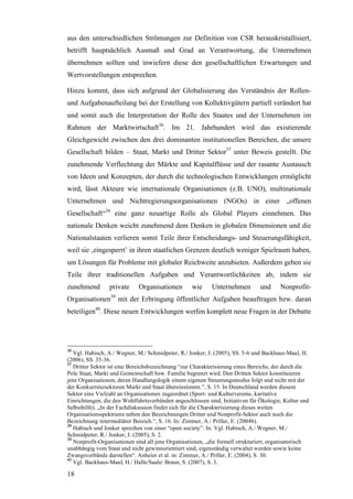 aus den unterschiedlichen Strömungen zur Definition von CSR herauskristallisiert,
betrifft hauptsächlich Ausmaß und Grad an Verantwortung, die Unternehmen
übernehmen sollten und inwiefern diese den gesellschaftlichen Erwartungen und
Wertvorstellungen entsprechen.

Hinzu kommt, dass sich aufgrund der Globalisierung das Verständnis der Rollen-
und Aufgabenaufteilung bei der Erstellung von Kollektivgütern partiell verändert hat
und somit auch die Interpretation der Rolle des Staates und der Unternehmen im
Rahmen der Marktwirtschaft36. Im 21. Jahrhundert wird das existierende
Gleichgewicht zwischen den drei dominanten institutionellen Bereichen, die unsere
Gesellschaft bilden – Staat, Markt und Dritter Sektor37 unter Beweis gestellt. Die
zunehmende Verflechtung der Märkte und Kapitalflüsse und der rasante Austausch
von Ideen und Konzepten, der durch die technologischen Entwicklungen ermöglicht
wird, lässt Akteure wie internationale Organisationen (z.B. UNO), multinationale
Unternehmen und Nichtregierungsorganisationen (NGOs) in einer „offenen
Gesellschaft“38 eine ganz neuartige Rolle als Global Players einnehmen. Das
nationale Denken weicht zunehmend dem Denken in globalen Dimensionen und die
Nationalstaaten verlieren somit Teile ihrer Entscheidungs- und Steuerungsfähigkeit,
weil sie ‚eingesperrt’ in ihren staatlichen Grenzen deutlich weniger Spielraum haben,
um Lösungen für Probleme mit globaler Reichweite anzubieten. Außerdem geben sie
Teile ihrer traditionellen Aufgaben und Verantwortlichkeiten ab, indem sie
zunehmend        private     Organisationen        wie     Unternehmen         und      Nonprofit-
Organisationen39 mit der Erbringung öffentlicher Aufgaben beauftragen bzw. daran
beteiligen40. Diese neuen Entwicklungen werfen komplett neue Fragen in der Debatte




36
   Vgl. Habisch, A./ Wegner, M./ Schmidpeter, R./ Jonker, J. (2005), SS. 5-6 und Backhaus-Maul, H.
(2006), SS. 35-36.
37
   Dritter Sektor ist eine Bereichsbezeichnung “zur Charakterisierung eines Bereichs, der durch die
Pole Staat, Markt und Gemeinschaft bzw. Familie begrenzt wird. Den Dritten Sektor konstituieren
jene Organisationen, deren Handlungslogik einem eigenen Steuerungsmodus folgt und nicht mit der
der Konkurrenzsektoren Markt und Staat übereinstimmt.”, S. 15. In Deutschland werden diesem
Sektor eine Vielzahl an Organisationen zugeordnet (Sport- und Kulturvereine, karitative
Einrichtungen, die den Wohlfahrtsverbänden angeschlossen sind, Initiativen für Ökologie, Kultur und
Selbsthilfe). „In der Fachdiskussion findet sich für die Charakterisierung dieses weiten
Organisationsspektrums neben den Bezeichnungen Dritter und Nonprofit-Sektor auch noch die
Bezeichnung intermediärer Bereich.“, S. 16. In: Zimmer, A./ Priller, E. (2004b).
38
   Habisch und Jonker sprechen von einer “open society”. In: Vgl. Habisch, A./ Wegner, M./
Schmidpeter, R./ Jonker, J. (2005), S. 2.
39
   Nonprofit-Organisationen sind all jene Organisationen, „die formell strukturiert, organisatorisch
unabhängig vom Staat und nicht gewinnorientiert sind, eigenständig verwaltet werden sowie keine
Zwangsverbände darstellen“. Anheier et al. in: Zimmer, A./ Priller, E. (2004), S. 30.
40
   Vgl. Backhaus-Maul, H./ Halle/Saale/ Braun, S. (2007), S. 3.

18
 