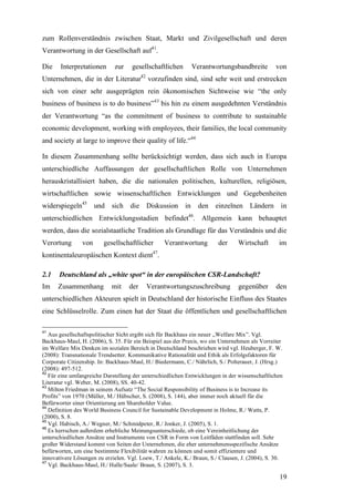 zum Rollenverständnis zwischen Staat, Markt und Zivilgesellschaft und deren
Verantwortung in der Gesellschaft auf41.

Die    Interpretationen      zur     gesellschaftlichen      Verantwortungsbandbreite           von
Unternehmen, die in der Literatur42 vorzufinden sind, sind sehr weit und erstrecken
sich von einer sehr ausgeprägten rein ökonomischen Sichtweise wie “the only
business of business is to do business”43 bis hin zu einem ausgedehnten Verständnis
der Verantwortung “as the commitment of business to contribute to sustainable
economic development, working with employees, their families, the local community
and society at large to improve their quality of life.“44

In diesem Zusammenhang sollte berücksichtigt werden, dass sich auch in Europa
unterschiedliche Auffassungen der gesellschaftlichen Rolle von Unternehmen
herauskristallisiert haben, die die nationalen politischen, kulturellen, religiösen,
wirtschaftlichen sowie wissenschaftlichen Entwicklungen und Gegebenheiten
widerspiegeln45 und sich die Diskussion in                      den einzelnen Ländern             in
unterschiedlichen Entwicklungsstadien befindet46. Allgemein kann behauptet
werden, dass die sozialstaatliche Tradition als Grundlage für das Verständnis und die
Verortung       von      gesellschaftlicher       Verantwortung         der     Wirtschaft       im
kontinentaleuropäischen Kontext dient47.

2.1    Deutschland als „white spot“ in der europäischen CSR-Landschaft?
Im    Zusammenhang          mit    der    Verantwortungszuschreibung            gegenüber       den
unterschiedlichen Akteuren spielt in Deutschland der historische Einfluss des Staates
eine Schlüsselrolle. Zum einen hat der Staat die öffentlichen und gesellschaftlichen

41
   Aus gesellschaftspolitischer Sicht ergibt sich für Backhaus ein neuer „Welfare Mix”. Vgl.
Backhaus-Maul, H. (2006), S. 35. Für ein Beispiel aus der Praxis, wo ein Unternehmen als Vorreiter
im Welfare Mix Denken im sozialen Bereich in Deutschland beschrieben wird vgl. Heuberger, F. W.
(2008): Transnationale Trendsetter. Kommunikative Rationalität und Ethik als Erfolgsfaktoren für
Corporate Citizenship. In: Backhaus-Maul, H./ Biedermann, C./ Nährlich, S./ Polterauer, J. (Hrsg.)
(2008): 497-512.
42
   Für eine umfangreiche Darstellung der unterschiedlichen Entwicklungen in der wissenschaftlichen
Literatur vgl. Weber, M. (2008), SS. 40-42.
43
   Milton Friedman in seinem Aufsatz “The Social Responsibility of Business is to Increase its
Profits” von 1970 (Müller, M./ Hübscher, S. (2008), S. 144), aber immer noch aktuell für die
Befürworter einer Orientierung am Shareholder Value.
44
   Definition des World Business Council for Sustainable Development in Holme, R./ Watts, P.
(2000), S. 8.
45
   Vgl. Habisch, A./ Wegner, M./ Schmidpeter, R./ Jonker, J. (2005), S. 1.
46
   Es herrschen außerdem erhebliche Meinungsunterschiede, ob eine Vereinheitlichung der
unterschiedlichen Ansätze und Instrumente von CSR in Form von Leitfäden stattfinden soll. Sehr
großer Widerstand kommt von Seiten der Unternehmen, die eher unternehmensspezifische Ansätze
befürworten, um eine bestimmte Flexibilität wahren zu können und somit effizientere und
innovativere Lösungen zu erzielen. Vgl. Loew, T./ Ankele, K./ Braun, S./ Clausen, J. (2004), S. 30.
47
   Vgl. Backhaus-Maul, H./ Halle/Saale/ Braun, S. (2007), S. 3.

                                                                                                 19
 