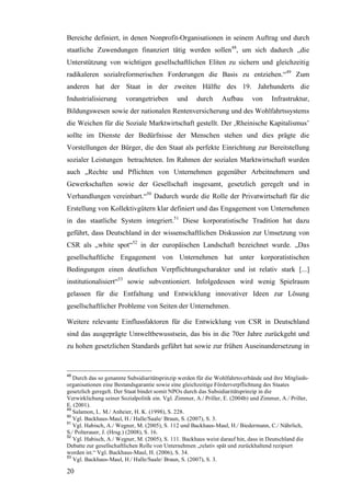 Bereiche definiert, in denen Nonprofit-Organisationen in seinem Auftrag und durch
staatliche Zuwendungen finanziert tätig werden sollen48, um sich dadurch „die
Unterstützung von wichtigen gesellschaftlichen Eliten zu sichern und gleichzeitig
radikaleren sozialreformerischen Forderungen die Basis zu entziehen.“49 Zum
anderen hat der Staat in der zweiten Hälfte des 19. Jahrhunderts die
Industrialisierung      vorangetrieben        und     durch      Aufbau       von     Infrastruktur,
Bildungswesen sowie der nationalen Rentenversicherung und des Wohlfahrtssystems
die Weichen für die Soziale Marktwirtschaft gestellt. Der ‚Rheinische Kapitalismus’
sollte im Dienste der Bedürfnisse der Menschen stehen und dies prägte die
Vorstellungen der Bürger, die den Staat als perfekte Einrichtung zur Bereitstellung
sozialer Leistungen betrachteten. Im Rahmen der sozialen Marktwirtschaft wurden
auch „Rechte und Pflichten von Unternehmen gegenüber Arbeitnehmern und
Gewerkschaften sowie der Gesellschaft insgesamt, gesetzlich geregelt und in
Verhandlungen vereinbart.“50 Dadurch wurde die Rolle der Privatwirtschaft für die
Erstellung von Kollektivgütern klar definiert und das Engagement von Unternehmen
in das staatliche System integriert.51 Diese korporatistische Tradition hat dazu
geführt, dass Deutschland in der wissenschaftlichen Diskussion zur Umsetzung von
CSR als „white spot“52 in der europäischen Landschaft bezeichnet wurde. „Das
gesellschaftliche Engagement von Unternehmen hat unter korporatistischen
Bedingungen einen deutlichen Verpflichtungscharakter und ist relativ stark [...]
institutionalisiert“53 sowie subventioniert. Infolgedessen wird wenig Spielraum
gelassen für die Entfaltung und Entwicklung innovativer Ideen zur Lösung
gesellschaftlicher Probleme von Seiten der Unternehmen.

Weitere relevante Einflussfaktoren für die Entwicklung von CSR in Deutschland
sind das ausgeprägte Umweltbewusstsein, das bis in die 70er Jahre zurückgeht und
zu hohen gesetzlichen Standards geführt hat sowie zur frühen Auseinandersetzung in



48
   Durch das so genannte Subsidiaritätsprinzip werden für die Wohlfahrtsverbände und ihre Mitglieds-
organisationen eine Bestandsgarantie sowie eine gleichzeitige Förderverpflichtung des Staates
gesetzlich geregelt. Der Staat bindet somit NPOs durch das Subsidiaritätsprinzip in die
Verwirklichung seiner Sozialpolitik ein. Vgl. Zimmer, A./ Priller, E. (2004b) und Zimmer, A./ Priller,
E. (2001).
49
   Salamon, L. M./ Anheier, H. K. (1998), S. 228.
50
   Vgl. Backhaus-Maul, H./ Halle/Saale/ Braun, S. (2007), S. 3.
51
   Vgl. Habisch, A./ Wegner, M. (2005), S. 112 und Backhaus-Maul, H./ Biedermann, C./ Nährlich,
S./ Polterauer, J. (Hrsg.) (2008), S. 16.
52
   Vgl. Habisch, A./ Wegner, M. (2005), S. 111. Backhaus weist darauf hin, dass in Deutschland die
Debatte zur gesellschaftlichen Rolle von Unternehmen „relativ spät und zurückhaltend rezipiert
worden ist.“ Vgl. Backhaus-Maul, H. (2006), S. 34.
53
   Vgl. Backhaus-Maul, H./ Halle/Saale/ Braun, S. (2007), S. 3.

20
 