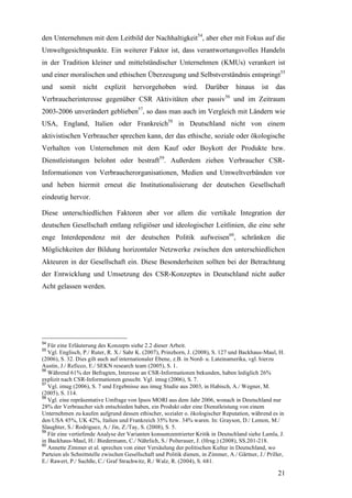 den Unternehmen mit dem Leitbild der Nachhaltigkeit54, aber eher mit Fokus auf die
Umweltgesichtspunkte. Ein weiterer Faktor ist, dass verantwortungsvolles Handeln
in der Tradition kleiner und mittelständischer Unternehmen (KMUs) verankert ist
und einer moralischen und ethischen Überzeugung und Selbstverständnis entspringt55
und    somit     nicht     explizit    hervorgehoben         wird.    Darüber      hinaus      ist   das
Verbraucherinteresse gegenüber CSR Aktivitäten eher passiv56 und im Zeitraum
2003-2006 unverändert geblieben57, so dass man auch im Vergleich mit Ländern wie
USA, England, Italien oder Frankreich58 in Deutschland nicht von einem
aktivistischen Verbraucher sprechen kann, der das ethische, soziale oder ökologische
Verhalten von Unternehmen mit dem Kauf oder Boykott der Produkte bzw.
Dienstleistungen belohnt oder bestraft59. Außerdem ziehen Verbraucher CSR-
Informationen von Verbraucherorganisationen, Medien und Umweltverbänden vor
und heben hiermit erneut die Institutionalisierung der deutschen Gesellschaft
eindeutig hervor.

Diese unterschiedlichen Faktoren aber vor allem die vertikale Integration der
deutschen Gesellschaft entlang religiöser und ideologischer Leitlinien, die eine sehr
enge Interdependenz mit der deutschen Politik aufweisen60, schränken die
Möglichkeiten der Bildung horizontaler Netzwerke zwischen den unterschiedlichen
Akteuren in der Gesellschaft ein. Diese Besonderheiten sollten bei der Betrachtung
der Entwicklung und Umsetzung des CSR-Konzeptes in Deutschland nicht außer
Acht gelassen werden.




54
   Für eine Erläuterung des Konzepts siehe 2.2 dieser Arbeit.
55
   Vgl. Englisch, P./ Ruter, R. X./ Sahr K. (2007), Prinzhorn, J. (2008), S. 127 und Backhaus-Maul, H.
(2006), S. 32. Dies gilt auch auf internationaler Ebene, z.B. in Nord- u. Lateinamerika, vgl. hierzu
Austin, J./ Reficco, E./ SEKN research team (2005), S. 1.
56
   Während 61% der Befragten, Interesse an CSR-Informationen bekunden, haben lediglich 26%
explizit nach CSR-Informationen gesucht. Vgl. imug (2006), S. 7.
57
   Vgl. imug (2006), S. 7 und Ergebnisse aus imug Studie aus 2003, in Habisch, A./ Wegner, M.
(2005), S. 114.
58
   Vgl. eine repräsentative Umfrage von Ipsos MORI aus dem Jahr 2006, wonach in Deutschland nur
28% der Verbraucher sich entschieden haben, ein Produkt oder eine Dienstleistung von einem
Unternehmen zu kaufen aufgrund dessen ethischer, sozialer o. ökologischer Reputation, während es in
den USA 45%, UK 42%, Italien und Frankreich 35% bzw. 34% waren. In: Grayson, D./ Lemon, M./
Slaughter, S./ Rodriguez, A./ Jin, Z./Tay, S. (2008), S. 5.
59
   Für eine vertiefende Analyse der Varianten konsumzentrierter Kritik in Deutschland siehe Lamla, J.
in Backhaus-Maul, H./ Biedermann, C./ Nährlich, S./ Polterauer, J. (Hrsg.) (2008), SS.201-218.
60
   Annette Zimmer et al. sprechen von einer Versäulung der politischen Kultur in Deutschland, wo
Parteien als Schnittstelle zwischen Gesellschaft und Politik dienen, in Zimmer, A./ Gärtner, J./ Priller,
E./ Rawert, P./ Sachße, C./ Graf Strachwitz, R./ Walz, R. (2004), S. 681.

                                                                                                      21
 