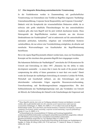 2.2    Eine integrative Betrachtung unternehmerischer Verantwortung

In    der    Fachdiskussion       werden     in     Zusammenhang         mit    gesellschaftlicher
Verantwortung von Unternehmen eine Vielfalt an Begriffen eingesetzt: Nachhaltige
Unternehmensführung, Corporate Social Responsibility und Corporate Citizenship61.
Dadurch wird die Komplexität der wissenschaftlichen Diskussion erhöht, da es
teilweise sehr große inhaltliche Überschneidungen bei den unterschiedlichen
Ansätzen gibt, aber kein Begriff sich bis jetzt wirklich durchsetzen konnte. Diese
Heterogenität      der   Begrifflichkeiten        resultiert    einerseits   aus   den     diversen
Denktraditionen der Fachdisziplinen62 und ist andererseits auf die unterschiedlichen
nationalen politischen, kulturellen, religiösen und wirtschaftlichen Kontexte
zurückzuführen, die nur schwer eine Vereinheitlichung ermöglichen, da ethische und
moralische      Wertvorstellungen         von     Gesellschaften       die     Begriffbestimmung
beeinflussen.

Bevor die eigene Begriffssystematik erläutert werden kann, muss zur Einordnung der
Konzepte auf die einzelnen oben genannten Begriffe kurz eingegangen werden.

Die bekannteste Definition der Nachhaltigkeit63 entwickelte die UN-Kommission für
Umwelt und Entwicklung im Jahre 1987. „Humanity has the ability to make
development sustainable – to ensure that it meets the needs of the present without
compromising the ability of future generations to meet their own needs.“ Damit
wurde das Konzept der nachhaltigen Entwicklung als normative Leitidee für Politik,
Wirtschaft     und Gesellschaft definiert,            um       den   Entwicklungen       und    sich
abzeichnenden        verheerenden       Folgen       angesichts      Ressourcenverschwendung,
Umweltzerstörung         und    Bevölkerungswachstum             entgegenzuwirken.       Die    drei
Schlüsselelemente des Nachhaltigkeitsprinzips sind „das Verständnis von Umwelt
als Mitwelt, die Einbeziehung der Zukunft in die Entscheidungen der Gegenwart und



61
   Diese Begriffe sind die, die in der zur Verfügung stehenden Literatur am häufigsten verwendet
werden, aber es gibt deutlich mehr wie z.B. corporate social responsiveness und corporate
sustainability (Schaltegger, S./ Müller, M. (2008), S. 17) vor allem wenn noch die Begriffe
berücksichtigt werden, die in der Praxis zum Einsatz kommen: Community development, corporate
community involvement, global citizenship, corporate societal marketing, corporate philanthropy
(Kotler, P./ Lee, N. (2005), S. 2).
62
   In Deutschland ist die wissenschaftliche CC Debatte und Forschung hauptsächlich
sozialwissenschaftlich (insbesondere soziologisch und politikwissenschaftlich) ausgerichtet, während
die CSR Debatte und Forschung eher wirtschaftswissenschaftlich (insbesondere
betriebswirtschaftlich) ausgerichtet ist. Vgl. Backhaus-Maul, H. (2006), S. 33.
63
   Weiterführende Informationen zur historischen Entwicklung des Konzeptes der Nachhaltigkeit in
Hardtke, A./ Prehn, M. (Hrsg.) (2001), SS. 57-65 und Loew, T./ Ankele, K./ Braun, S./ Clausen, J.
(2004), SS. 56-60.

22
 