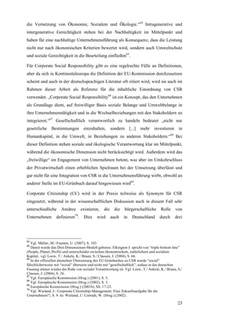 die Vernetzung von Ökonomie, Sozialem und Ökologie.“64 Intragenerative und
intergenerative Gerechtigkeit stehen bei der Nachhaltigkeit im Mittelpunkt und
haben für eine nachhaltige Unternehmensführung als Konsequenz, dass die Leistung
nicht nur nach ökonomischen Kriterien bewertet wird, sondern auch Umweltschutz
und soziale Gerechtigkeit in die Beurteilung einfließen65.

Für Corporate Social Responsibility gibt es eine regelrechte Fülle an Definitionen,
aber da sich in Kontinentaleuropa die Definition der EU-Kommission durchzusetzen
scheint und auch in der deutschsprachigen Literatur oft zitiert wird, wird sie auch im
Rahmen dieser Arbeit als Referenz für die inhaltliche Einordnung von CSR
verwendet. „Corporate Social Responsibility66 ist ein Konzept, das den Unternehmen
als Grundlage dient, auf freiwilliger Basis soziale Belange und Umweltbelange in
ihre Unternehmenstätigkeit und in die Wechselbeziehungen mit den Stakeholdern zu
integrieren.“67 Gesellschaftlich verantwortlich zu handeln bedeutet „nicht nur
gesetzliche    Bestimmungen         einzuhalten,       sondern     [...]   mehr   investieren     in
Humankapital, in die Umwelt, in Beziehungen zu anderen Stakeholdern.“68 Bei
dieser Definition stehen soziale und ökologische Verantwortung klar im Mittelpunkt,
während die ökonomische Dimension nicht berücksichtigt wird. Außerdem wird das
„freiwillige“ im Engagement von Unternehmen betont, was aber im Umkehrschluss
der Privatwirtschaft einen erheblichen Spielraum bei der Umsetzung überlässt und
gar nicht für eine Integration von CSR in die Unternehmensführung wirbt, obwohl an
anderer Stelle im EU-Grünbuch darauf hingewiesen wird69.

Corporate Citizenship (CC) wird in der Praxis teilweise als Synonym für CSR
eingesetzt, während in der wissenschaftlichen Diskussion auch in diesem Fall sehr
unterschiedliche     Ansätze      existieren,    die    die      bürgerschaftliche   Rolle      von
Unternehmen       definieren70.     Dies    wird       auch   in     Deutschland     durch      drei




64
   Vgl. Müller, M./ Fuentes, U. (2007), S. 103.
65
   Damit wurde das Drei-Dimensionen-Modell geboren. Elkington J. spricht von “triple bottom-line”
(People, Planet, Profit) und unterscheidet zwischen ökonomischem, natürlichem und sozialem
Kapital, vgl. Loew, T./ Ankele, K./ Braun, S./ Clausen, J. (2004), S. 66.
66
   In der offiziellen deutschen Übersetzung des EU-Grünbuches zu CSR wurde “social”
fälschlicherweise mit “sozial” übersetzt und nicht mit “gesellschaftlich”, sodass in der deutschen
Fassung immer wieder die Rede von sozialer Verantwortung ist. Vgl. Loew, T./ Ankele, K./ Braun, S./
Clausen, J. (2004), S. 26.
67
   Vgl. Europäische Kommission (Hrsg.) (2001), S. 5.
68
   Vgl. Europäische Kommission (Hrsg.) (2002), S. 3.
69
   Europäische Kommission (Hrsg.) (2001b), SS. 17-23.
70
   Vgl. Wieland, J.: Corporate Citizenship-Management. Eine Zukunftsaufgabe für die
Unternehmen!?, S. 9. In: Wieland, J./ Conradi, W. (Hrsg.) (2002).

                                                                                                 23
 