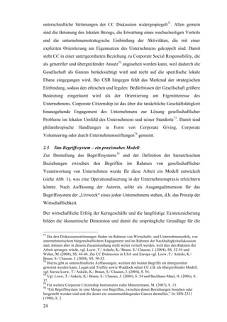 unterschiedliche Strömungen der CC Diskussion widergespiegelt71. Allen gemein
sind die Betonung des lokalen Bezugs, die Erwartung eines wechselseitigen Vorteils
und die unternehmensstrategische Einbindung der Aktivitäten, die mit einer
expliziten Orientierung am Eigennutzen des Unternehmens gekoppelt sind. Damit
steht CC in einer untergeordneten Beziehung zu Corporate Social Responsibility, die
als genereller und übergreifender Ansatz72 angesehen werden kann, weil dadurch die
Gesellschaft als Ganzes berücksichtigt wird und nicht auf die spezifische lokale
Ebene eingegangen wird. Bei CSR hingegen fehlt das Merkmal der strategischen
Einbindung, sodass den ethischen und legalen Bedürfnissen der Gesellschaft größere
Bedeutung eingeräumt wird als der Orientierung am Eigeninteresse des
Unternehmens. Corporate Citizenship ist das über die tatsächliche Geschäftstätigkeit
hinausgehende Engagement des Unternehmens zur Lösung gesellschaftlicher
Probleme im lokalen Umfeld des Unternehmens und seiner Standorte73. Damit sind
philanthropische      Handlungen       in    Form     von     Corporate     Giving,     Corporate
Volunteering oder durch Unternehmensstiftungen74 gemeint.

2.3    Das Begriffssystem – ein praxisnahes Modell
Zur Darstellung des Begriffssystems75 und der Definition der hierarchischen
Beziehungen       zwischen      den    Begriffen     im     Rahmen      von    gesellschaftlicher
Verantwortung von Unternehmen wurde für diese Arbeit ein Modell entwickelt
(siehe Abb. 1), was eine Operationalisierung in der Unternehmenspraxis erleichtern
könnte. Nach Auffassung der Autorin, sollte als Ausgangsdimension für das
Begriffssystem der „Urzweck“ eines jeden Unternehmens stehen, d.h. das Prinzip der
Wirtschaftlichkeit.

Der wirtschaftliche Erfolg der Kerngeschäfte und die langfristige Existenzsicherung
bilden die ökonomische Dimension und damit die ursprüngliche Grundlage für die

71
   Die drei Diskussionsströmungen finden im Rahmen von Wirtschafts- und Unternehmensethik, von
unternehmerischem bürgerschaftlichem Engagement und im Rahmen der Nachhaltigkeitsdiskussion
statt, können aber in diesem Zusammenhang nicht weiter vertieft werden, weil dies den Rahmen der
Arbeit sprengen würde, vgl. Loew, T./ Ankele, K./ Braun, S./ Clausen, J. (2004), SS. 52-54 und
Weber, M. (2008), SS. 44-46. Zur CC Diskussion in USA und Europa vgl. Loew, T./ Ankele, K./
Braun, S./ Clausen, J. (2004), SS. 50-52.
72
   Hierzu gibt es unterschiedliche Auffassungen, welcher der beiden Begriffe als übergeordnet
gewertet werden kann, Logan und Truffey sowie Waddock sehen CC z.B. als übergreifendes Modell,
vgl. hierzu Loew, T./ Ankele, K./ Braun, S./ Clausen, J. (2004), S. 54.
73
   Vgl. Loew, T./ Ankele, K./ Braun, S./ Clausen, J. (2004), S. 54 und Backhaus-Maul, H. (2006), S.
37.
74
   Für weitere Corporate Citizenship Instrumente siehe Münstermann, M. (2007), S. 13.
75
   “Ein Begriffssystem ist eine Menge von Begriffen, zwischen denen Beziehungen bestehen oder
hergestellt worden sind und die derart ein zusammenhängendes Ganzes darstellen.” In: DIN 2331
(1980), S. 2.

24
 