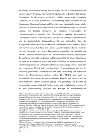 Nachhaltige Unternehmensführung wird in diesem Modell der unternehmerischen
Verantwortung76 (Corporate Responsibility) gleichgestellt und umfasst fünf zentrale
Dimensionen, die ökonomische, rechtliche77, ethische, soziale sowie ökologische
Dimension, die in einem dynamischen Zusammenhang stehen. Zwischen den drei
Dimensionen Ökonomie, Soziales und Umwelt werden zwangsläufig immer wieder
Zielkonflikte auftreten, weil aufgrund des Wirtschaftlichkeitsprinzips der rationale
Umgang        mit    knappen       Ressourcen        ein    inhärentes        Spannungsfeld       der
Unternehmenstätigkeit darstellt. Das Gleichgewicht zwischen wirtschaftlicher
Leistungskraft, sozialer Gerechtigkeit und ökologischer Verträglichkeit herzustellen,
wird die kontinuierliche Herausforderung für den Unternehmer bzw. das
Management bleiben und wegen der Dynamik des externen Kontextes immer wieder
auch nur von punktueller Dauer sein können. Deshalb wurden in diesem Modell als
eine Art ‚Kompass’ zwei weitere Dimensionen hinzugefügt, die rechtliche und
ethische Dimension. Diese werden in der Literatur teilweise impliziert, aber aufgrund
der unzähligen Unternehmensskandale und Korruptionsfälle der letzten Jahre können
sie nicht als vorausgesetzt gelten und sollten unbedingt im Zusammenhang mit
verantwortungsbewusster Unternehmensführung berücksichtigt werden. Nach dem
hier präsentierten Modell geht eine langfristige Existenzsicherung nur mit der
Einhaltung gesetzlicher Vorschriften und mit einer Verankerung von moralischen
Werten im Unternehmensbewusstsein einher. Das Modell dient auch zur
hierarchischen Einordnung der unterschiedlichen Begriffe und illustriert wie die
unterschiedlichen Ebenen ineinander greifen, aber gleichzeitig der Leitidee der
Nachhaltigkeit untergeordnet sind. Darüber hinaus, anders als bei anderen Autoren78,
die   eine    Überschneidung         zwischen      dem     Konzept      der    unternehmerischen

76
   Dieses Modell unterscheidet sich von anderen theoretischen Modellen durch eine integrative
Betrachtung von unternehmerischer Verantwortung, da sämtliche Dimensionen Bestandteil der
Wertschöpfungskette sind. Nach der Systematisierung von Carroll setzt die Gesellschaft eine
ökonomische und rechtliche Verantwortung von Unternehmen voraus, erwartet eine ethische
Verantwortung und wünscht sich eine philanthropische Verantwortung, während nach der
Systematisierung von Hiß für das Unternehmen drei konzentrische Verantwortungsbereiche
existieren, der innere (Markt und Gesetz), der mittlere (freiwillige CSR in der Wertschöpfungskette)
und der äußere Verantwortungsbereich (freiwillige CSR außerhalb der Wertschöpfungskette). In:
Schaltegger, S./ Müller, M. (2008), SS. 21-22.
77
   Compliance und Governance werden in diesem Modell als rechtliche Dimension zusammen
aufgeführt, weil einerseits damit das rechtskonforme Verhalten des Unternehmens bezeichnet wird
und andererseits durch die freiwilligen selbstbindenden Regeln (Codes of Conduct, Corporate
Governance Grundsätze, etc.) die Rechte der Stakeholder festgelegt werden, die Gewaltenteilung
zwischen Management und Aufsichtsgremien definiert wird und ein integres Verhalten auf allen
Ebenen gefördert wird.
78
   Haas et al. sehen zwischen den beiden Konzepten eine klare Überschneidung und “in einer
akzentuierenden Abgrenzung kann der Unterschied in einer stärkeren Betonung sozialer
Fragestellungen bei CSR gesehen werden”, vgl. Haas, B./ Oetinger, R./ Ritter, A./ Thul, M. (Hrsg.)
(2007), S. 139.

26
 